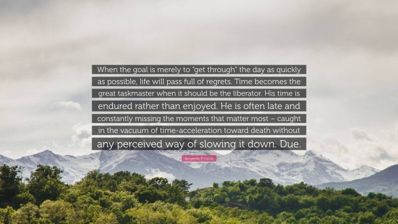 Benjamin P. Hardy Quote: “When the goal is merely to “get through” the day as quickly as possible, life will pass full of regrets. Time becomes the great taskmaster when it should be the liberator. His time is endured rather than enjoyed. He is often late and constantly missing the moments that matter most – caught in the vacuum of time-acceleration toward death without any perceived way of slowing it down. Due.”