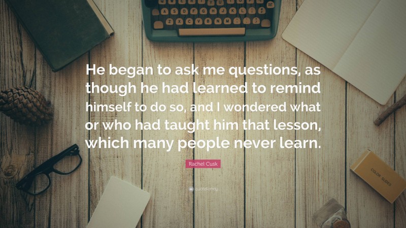 Rachel Cusk Quote: “He began to ask me questions, as though he had learned to remind himself to do so, and I wondered what or who had taught him that lesson, which many people never learn.”