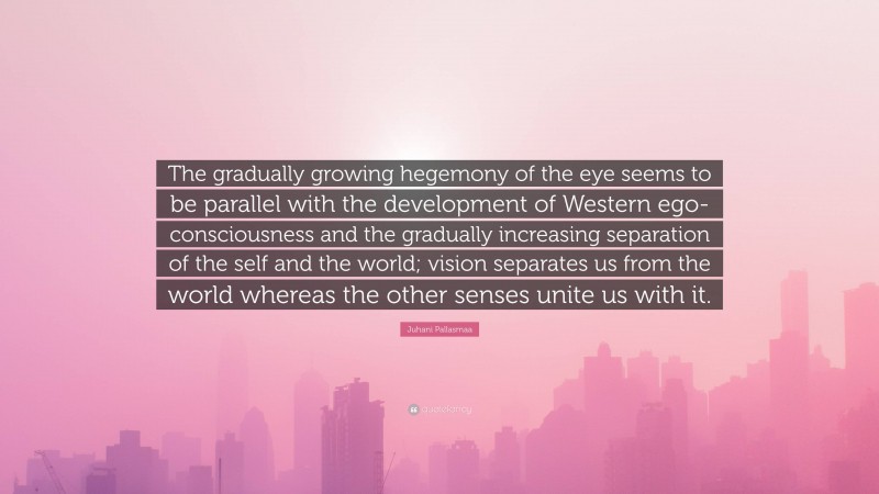 Juhani Pallasmaa Quote: “The gradually growing hegemony of the eye seems to be parallel with the development of Western ego-consciousness and the gradually increasing separation of the self and the world; vision separates us from the world whereas the other senses unite us with it.”