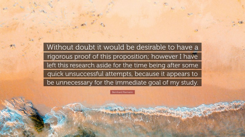 Bernhard Riemann Quote: “Without doubt it would be desirable to have a rigorous proof of this proposition; however I have left this research aside for the time being after some quick unsuccessful attempts, because it appears to be unnecessary for the immediate goal of my study.”