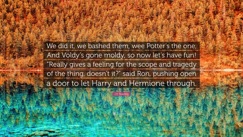 J.K. Rowling Quote: “We did it, we bashed them, wee Potter’s the one, And Voldy’s gone moldy, so now let’s have fun! “Really gives a feeling for the scope and tragedy of the thing, doesn’t it?” said Ron, pushing open a door to let Harry and Hermione through.”