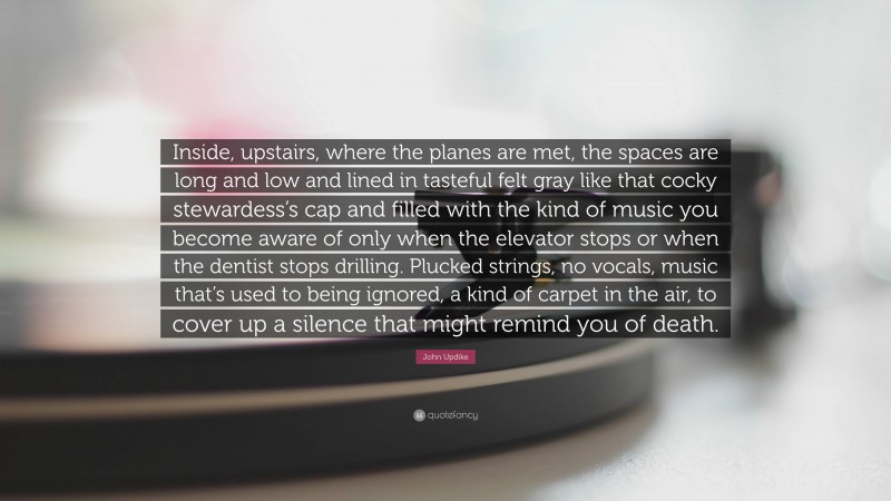 John Updike Quote: “Inside, upstairs, where the planes are met, the spaces are long and low and lined in tasteful felt gray like that cocky stewardess’s cap and filled with the kind of music you become aware of only when the elevator stops or when the dentist stops drilling. Plucked strings, no vocals, music that’s used to being ignored, a kind of carpet in the air, to cover up a silence that might remind you of death.”