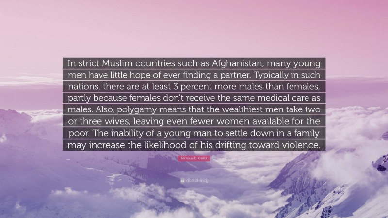 Nicholas D. Kristof Quote: “In strict Muslim countries such as Afghanistan, many young men have little hope of ever finding a partner. Typically in such nations, there are at least 3 percent more males than females, partly because females don’t receive the same medical care as males. Also, polygamy means that the wealthiest men take two or three wives, leaving even fewer women available for the poor. The inability of a young man to settle down in a family may increase the likelihood of his drifting toward violence.”