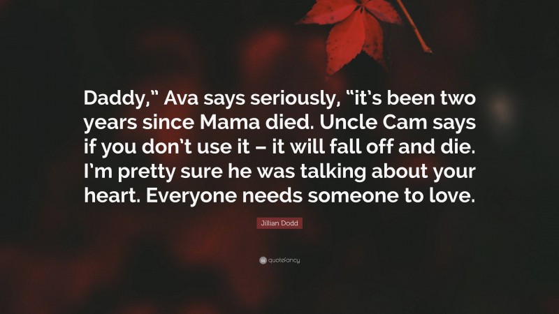 Jillian Dodd Quote: “Daddy,” Ava says seriously, “it’s been two years since Mama died. Uncle Cam says if you don’t use it – it will fall off and die. I’m pretty sure he was talking about your heart. Everyone needs someone to love.”