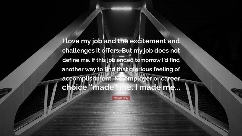 Megyn Kelly Quote: “I love my job and the excitement and challenges it offers. But my job does not define me. If this job ended tomorrow I’d find another way to find that glorious feeling of accomplishment. No employer or career choice “made” me. I made me...”