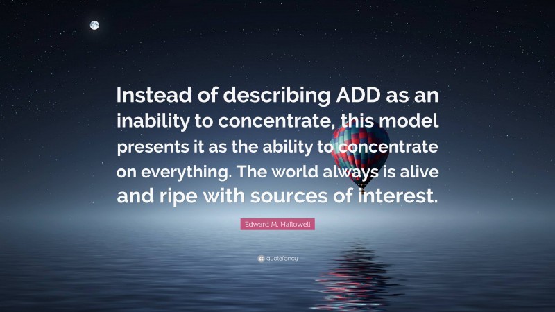 Edward M. Hallowell Quote: “Instead of describing ADD as an inability to concentrate, this model presents it as the ability to concentrate on everything. The world always is alive and ripe with sources of interest.”