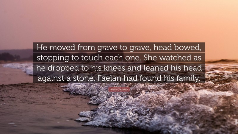 Anita Clenney Quote: “He moved from grave to grave, head bowed, stopping to touch each one. She watched as he dropped to his knees and leaned his head against a stone. Faelan had found his family.”