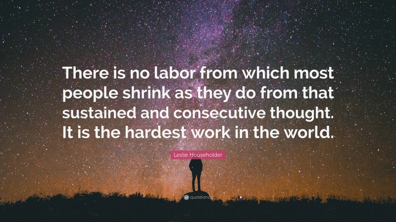 Leslie Householder Quote: “There is no labor from which most people shrink as they do from that sustained and consecutive thought. It is the hardest work in the world.”