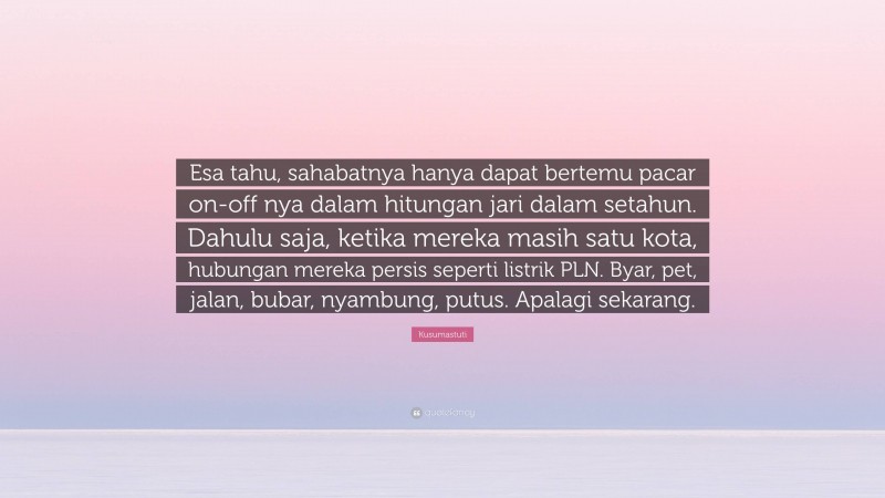 Kusumastuti Quote: “Esa tahu, sahabatnya hanya dapat bertemu pacar on-off nya dalam hitungan jari dalam setahun. Dahulu saja, ketika mereka masih satu kota, hubungan mereka persis seperti listrik PLN. Byar, pet, jalan, bubar, nyambung, putus. Apalagi sekarang.”