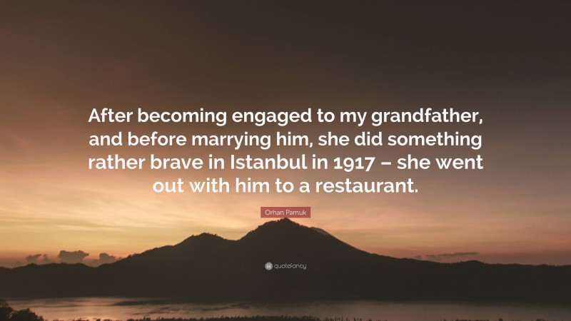 Orhan Pamuk Quote: “After becoming engaged to my grandfather, and before marrying him, she did something rather brave in Istanbul in 1917 – she went out with him to a restaurant.”