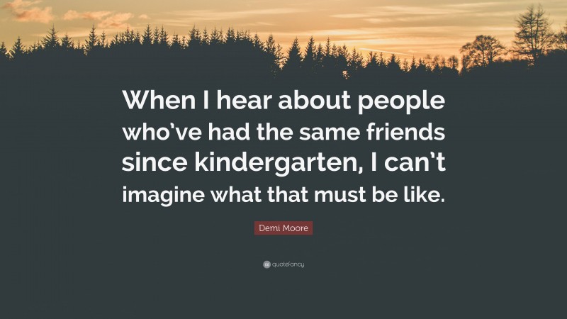 Demi Moore Quote: “When I hear about people who’ve had the same friends since kindergarten, I can’t imagine what that must be like.”