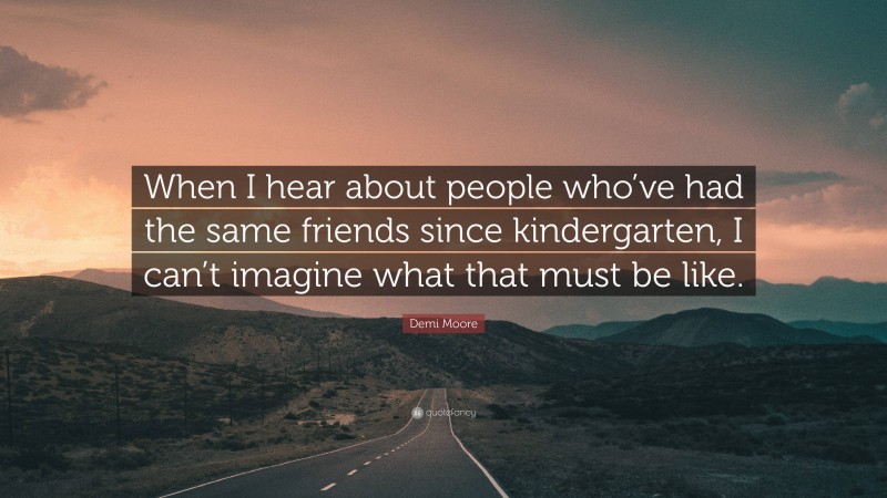 Demi Moore Quote: “When I hear about people who’ve had the same friends since kindergarten, I can’t imagine what that must be like.”