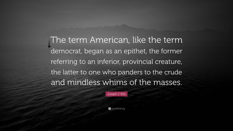 Joseph J. Ellis Quote: “The term American, like the term democrat, began as an epithet, the former referring to an inferior, provincial creature, the latter to one who panders to the crude and mindless whims of the masses.”