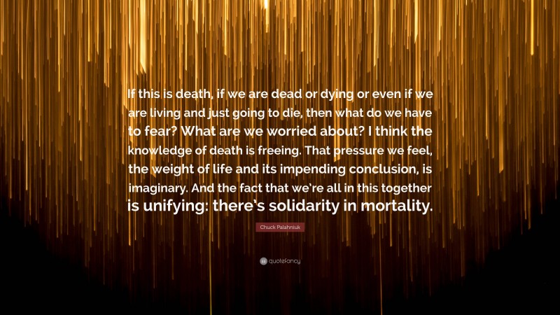 Chuck Palahniuk Quote: “If this is death, if we are dead or dying or even if we are living and just going to die, then what do we have to fear? What are we worried about? I think the knowledge of death is freeing. That pressure we feel, the weight of life and its impending conclusion, is imaginary. And the fact that we’re all in this together is unifying: there’s solidarity in mortality.”