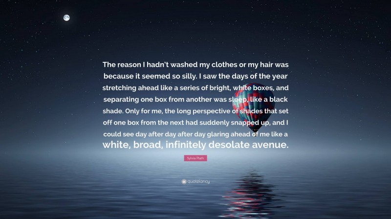 Sylvia Plath Quote: “The reason I hadn’t washed my clothes or my hair was because it seemed so silly. I saw the days of the year stretching ahead like a series of bright, white boxes, and separating one box from another was sleep, like a black shade. Only for me, the long perspective of shades that set off one box from the next had suddenly snapped up, and I could see day after day after day glaring ahead of me like a white, broad, infinitely desolate avenue.”