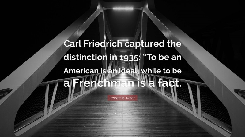 Robert B. Reich Quote: “Carl Friedrich captured the distinction in 1935: “To be an American is an ideal, while to be a Frenchman is a fact.”