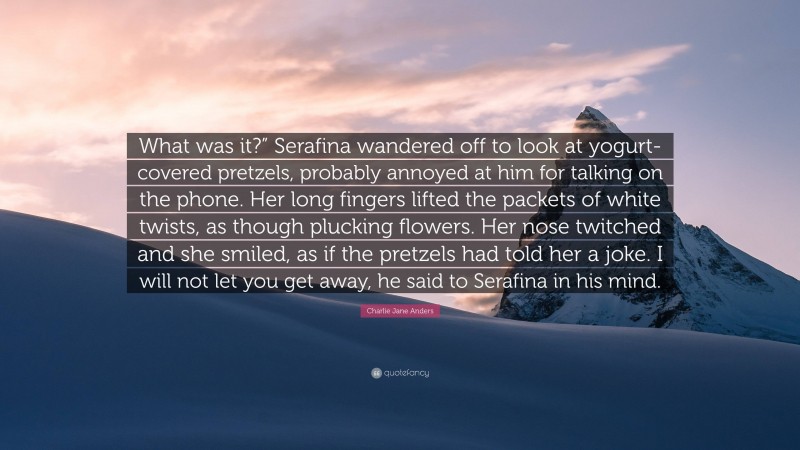 Charlie Jane Anders Quote: “What was it?” Serafina wandered off to look at yogurt-covered pretzels, probably annoyed at him for talking on the phone. Her long fingers lifted the packets of white twists, as though plucking flowers. Her nose twitched and she smiled, as if the pretzels had told her a joke. I will not let you get away, he said to Serafina in his mind.”