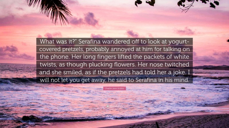 Charlie Jane Anders Quote: “What was it?” Serafina wandered off to look at yogurt-covered pretzels, probably annoyed at him for talking on the phone. Her long fingers lifted the packets of white twists, as though plucking flowers. Her nose twitched and she smiled, as if the pretzels had told her a joke. I will not let you get away, he said to Serafina in his mind.”