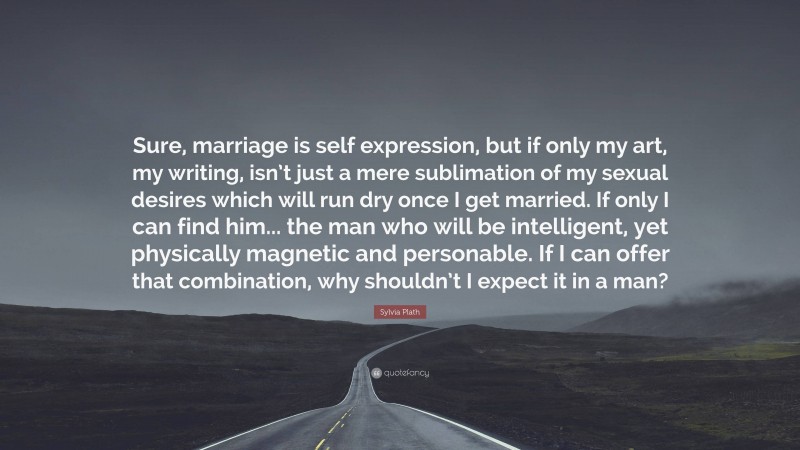 Sylvia Plath Quote: “Sure, marriage is self expression, but if only my art, my writing, isn’t just a mere sublimation of my sexual desires which will run dry once I get married. If only I can find him... the man who will be intelligent, yet physically magnetic and personable. If I can offer that combination, why shouldn’t I expect it in a man?”