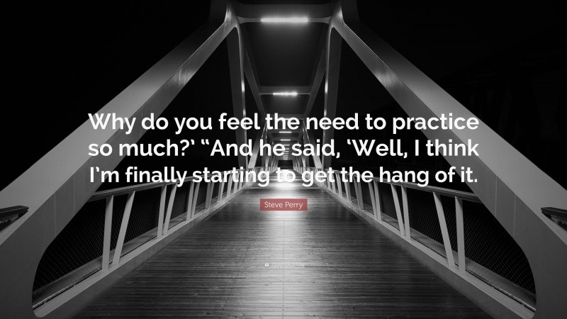 Steve Perry Quote: “Why do you feel the need to practice so much?’ “And he said, ‘Well, I think I’m finally starting to get the hang of it.”