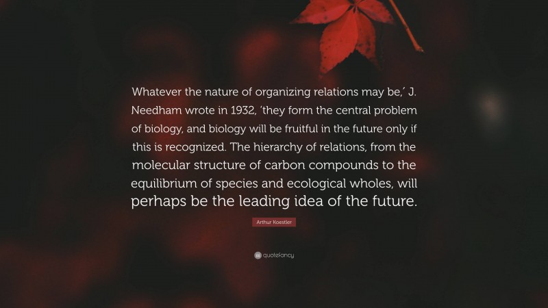 Arthur Koestler Quote: “Whatever the nature of organizing relations may be,′ J. Needham wrote in 1932, ’they form the central problem of biology, and biology will be fruitful in the future only if this is recognized. The hierarchy of relations, from the molecular structure of carbon compounds to the equilibrium of species and ecological wholes, will perhaps be the leading idea of the future.”
