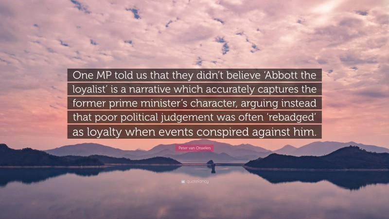 Peter van Onselen Quote: “One MP told us that they didn’t believe ‘Abbott the loyalist’ is a narrative which accurately captures the former prime minister’s character, arguing instead that poor political judgement was often ‘rebadged’ as loyalty when events conspired against him.”