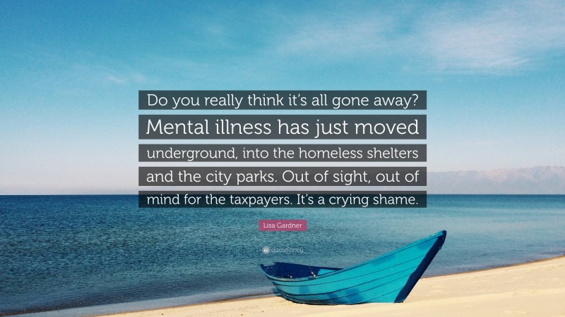 Lisa Gardner Quote: “Do you really think it’s all gone away? Mental illness has just moved underground, into the homeless shelters and the city parks. Out of sight, out of mind for the taxpayers. It’s a crying shame.”