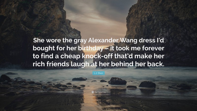 L.J. Shen Quote: “She wore the gray Alexander Wang dress I’d bought for her birthday – it took me forever to find a cheap knock-off that’d make her rich friends laugh at her behind her back.”