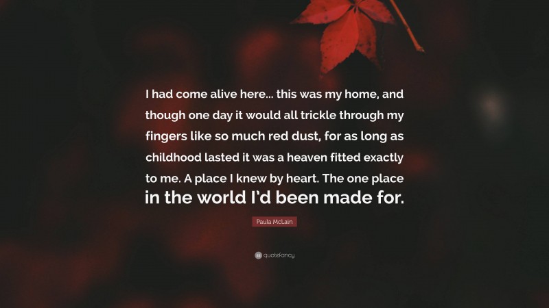 Paula McLain Quote: “I had come alive here... this was my home, and though one day it would all trickle through my fingers like so much red dust, for as long as childhood lasted it was a heaven fitted exactly to me. A place I knew by heart. The one place in the world I’d been made for.”