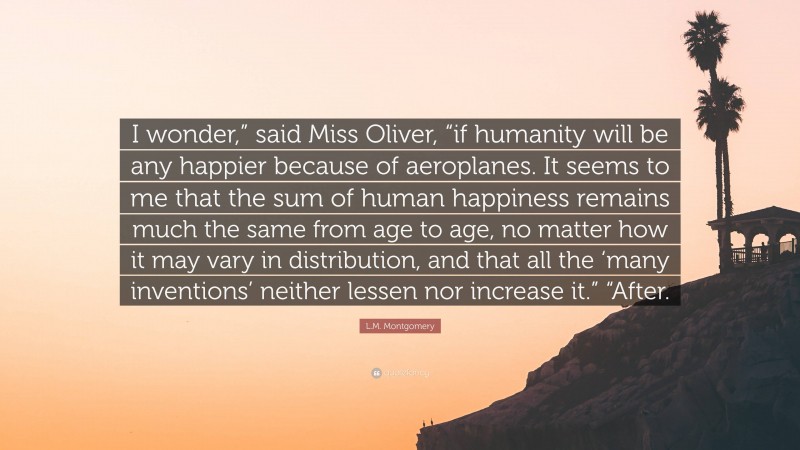 L.M. Montgomery Quote: “I wonder,” said Miss Oliver, “if humanity will be any happier because of aeroplanes. It seems to me that the sum of human happiness remains much the same from age to age, no matter how it may vary in distribution, and that all the ‘many inventions’ neither lessen nor increase it.” “After.”