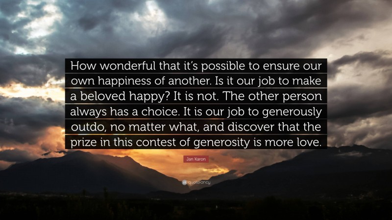 Jan Karon Quote: “How wonderful that it’s possible to ensure our own happiness of another. Is it our job to make a beloved happy? It is not. The other person always has a choice. It is our job to generously outdo, no matter what, and discover that the prize in this contest of generosity is more love.”