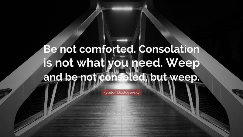 Fyodor Dostoyevsky Quote: “Be not comforted. Consolation is not what you need. Weep and be not consoled, but weep.”