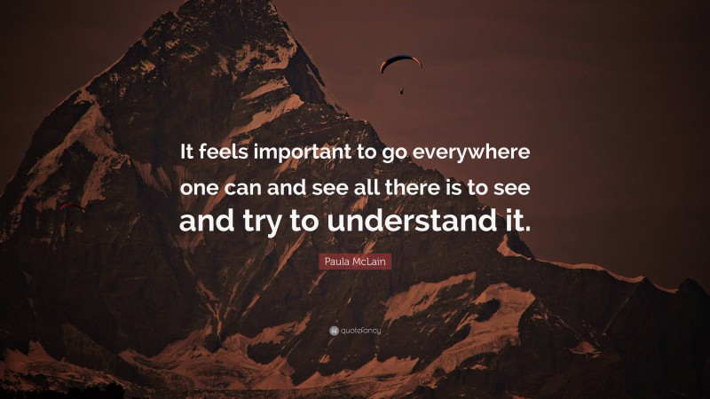 Paula McLain Quote: “It feels important to go everywhere one can and see all there is to see and try to understand it.”