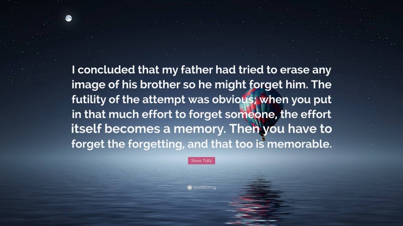 Steve Toltz Quote: “I concluded that my father had tried to erase any image of his brother so he might forget him. The futility of the attempt was obvious; when you put in that much effort to forget someone, the effort itself becomes a memory. Then you have to forget the forgetting, and that too is memorable.”