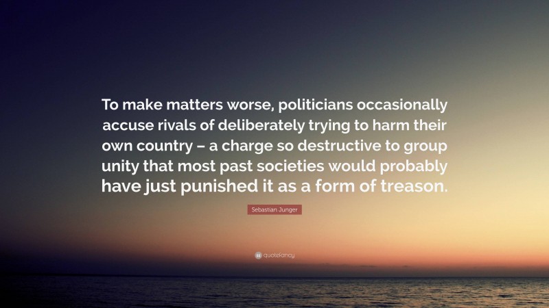 Sebastian Junger Quote: “To make matters worse, politicians occasionally accuse rivals of deliberately trying to harm their own country – a charge so destructive to group unity that most past societies would probably have just punished it as a form of treason.”