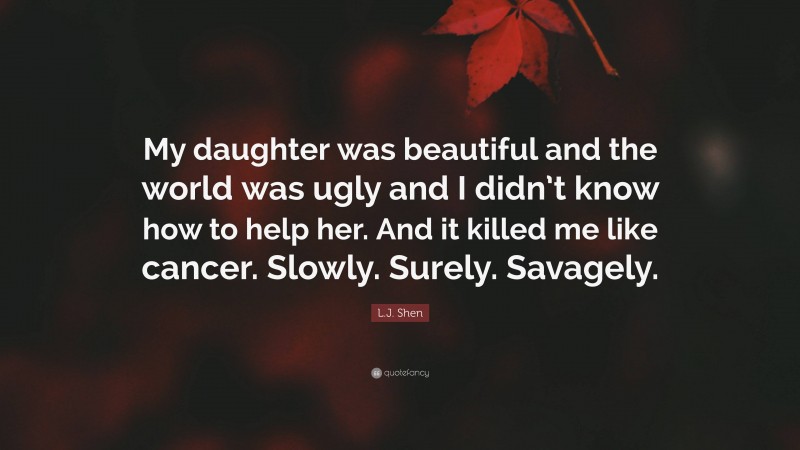 L.J. Shen Quote: “My daughter was beautiful and the world was ugly and I didn’t know how to help her. And it killed me like cancer. Slowly. Surely. Savagely.”