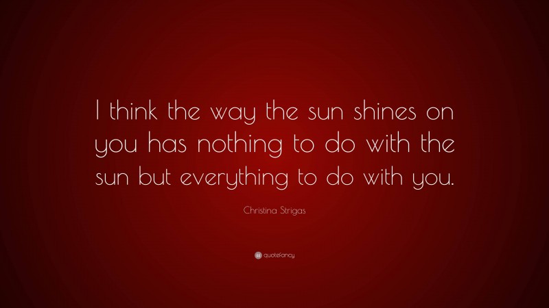 Christina Strigas Quote: “I think the way the sun shines on you has nothing to do with the sun but everything to do with you.”