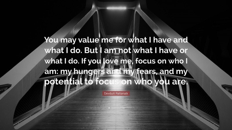 Devdutt Pattanaik Quote: “You may value me for what I have and what I do. But I am not what I have or what I do. If you love me, focus on who I am: my hungers and my fears, and my potential to focus on who you are.”