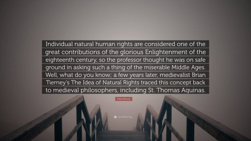 Diane Moczar Quote: “Individual natural human rights are considered one of the great contributions of the glorious Enlightenment of the eighteenth century, so the professor thought he was on safe ground in asking such a thing of the miserable Middle Ages. Well, what do you know; a few years later, medievalist Brian Tierney’s The Idea of Natural Rights traced this concept back to medieval philosophers, including St. Thomas Aquinas.”