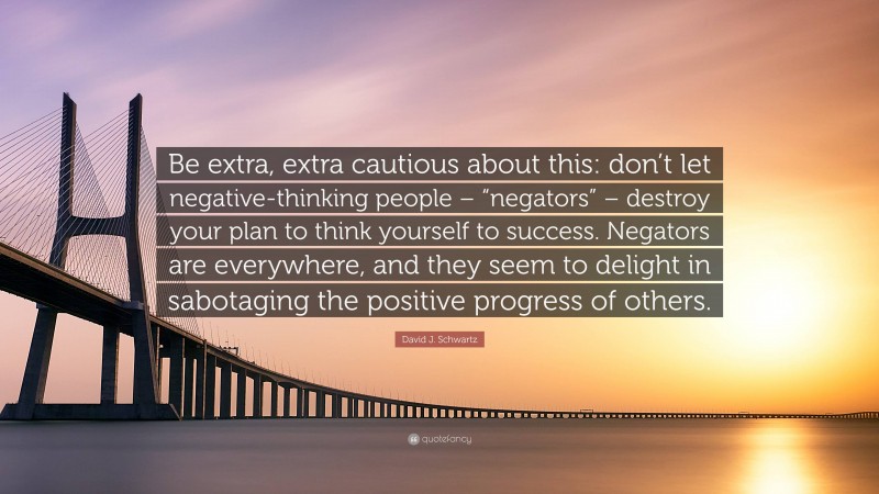 David J. Schwartz Quote: “Be extra, extra cautious about this: don’t let negative-thinking people – “negators” – destroy your plan to think yourself to success. Negators are everywhere, and they seem to delight in sabotaging the positive progress of others.”