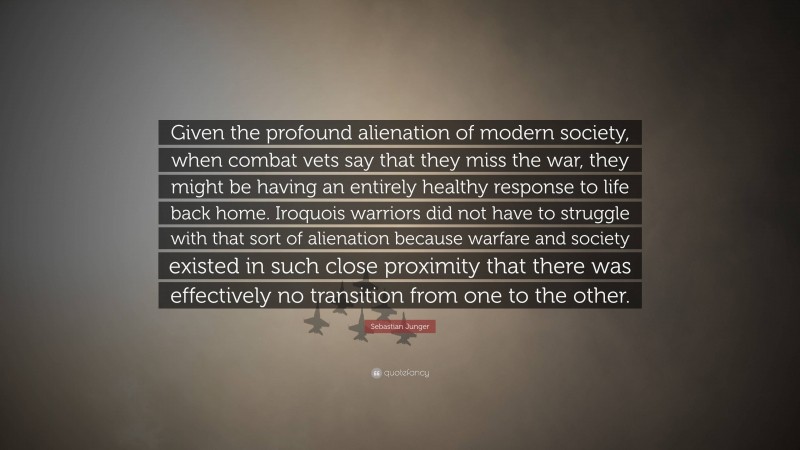 Sebastian Junger Quote: “Given the profound alienation of modern society, when combat vets say that they miss the war, they might be having an entirely healthy response to life back home. Iroquois warriors did not have to struggle with that sort of alienation because warfare and society existed in such close proximity that there was effectively no transition from one to the other.”