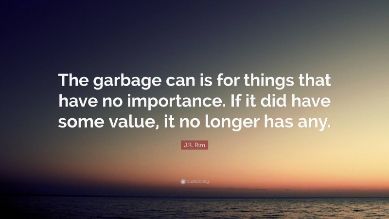 J.R. Rim Quote: “The garbage can is for things that have no importance. If it did have some value, it no longer has any.”