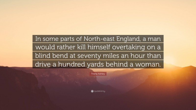 Trisha Ashley Quote: “In some parts of North-east England, a man would rather kill himself overtaking on a blind bend at seventy miles an hour than drive a hundred yards behind a woman.”