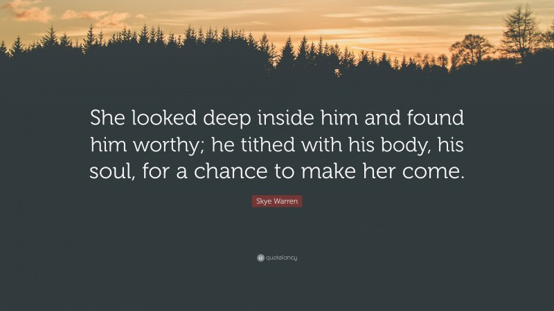 Skye Warren Quote: “She looked deep inside him and found him worthy; he tithed with his body, his soul, for a chance to make her come.”