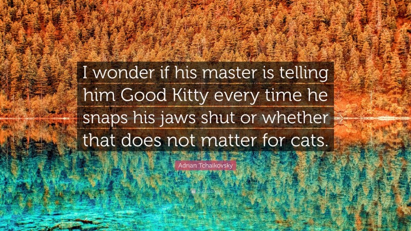 Adrian Tchaikovsky Quote: “I wonder if his master is telling him Good Kitty every time he snaps his jaws shut or whether that does not matter for cats.”