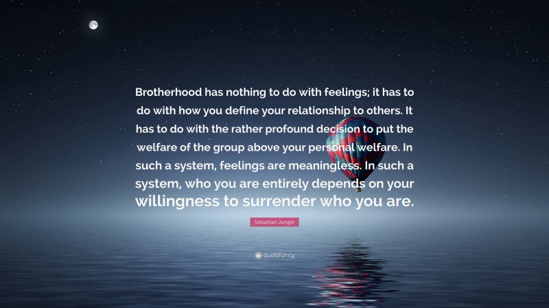 Sebastian Junger Quote: “Brotherhood has nothing to do with feelings; it has to do with how you define your relationship to others. It has to do with the rather profound decision to put the welfare of the group above your personal welfare. In such a system, feelings are meaningless. In such a system, who you are entirely depends on your willingness to surrender who you are.”