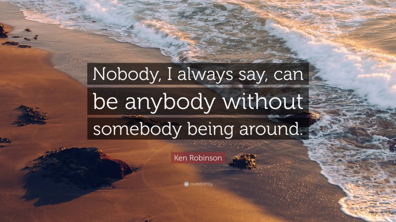 Ken Robinson Quote: “Nobody, I always say, can be anybody without somebody being around.”