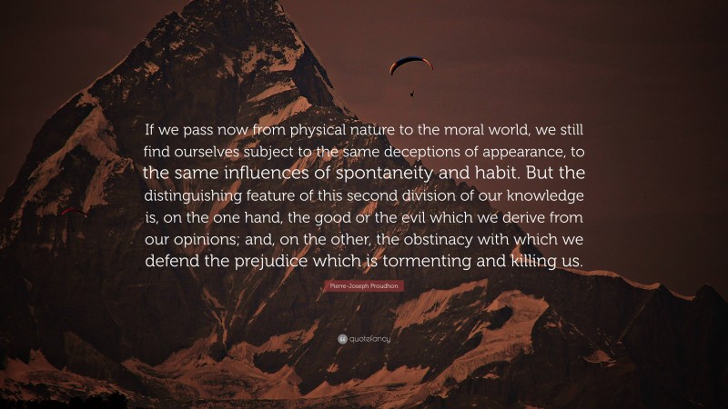 Pierre-Joseph Proudhon Quote: “If we pass now from physical nature to the moral world, we still find ourselves subject to the same deceptions of appearance, to the same influences of spontaneity and habit. But the distinguishing feature of this second division of our knowledge is, on the one hand, the good or the evil which we derive from our opinions; and, on the other, the obstinacy with which we defend the prejudice which is tormenting and killing us.”