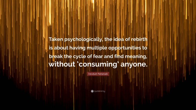 Devdutt Pattanaik Quote: “Taken psychologically, the idea of rebirth is about having multiple opportunities to break the cycle of fear and find meaning, without ‘consuming’ anyone.”