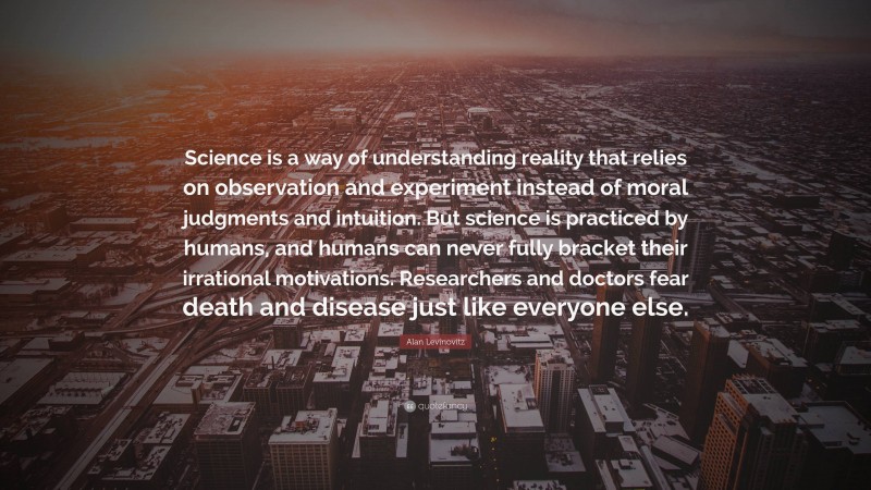 Alan Levinovitz Quote: “Science is a way of understanding reality that relies on observation and experiment instead of moral judgments and intuition. But science is practiced by humans, and humans can never fully bracket their irrational motivations. Researchers and doctors fear death and disease just like everyone else.”